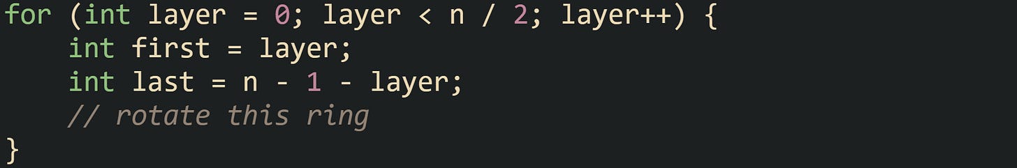 for (int layer = 0; layer < n / 2; layer++) {     int first = layer;     int last = n - 1 - layer;     // rotate this ring }
