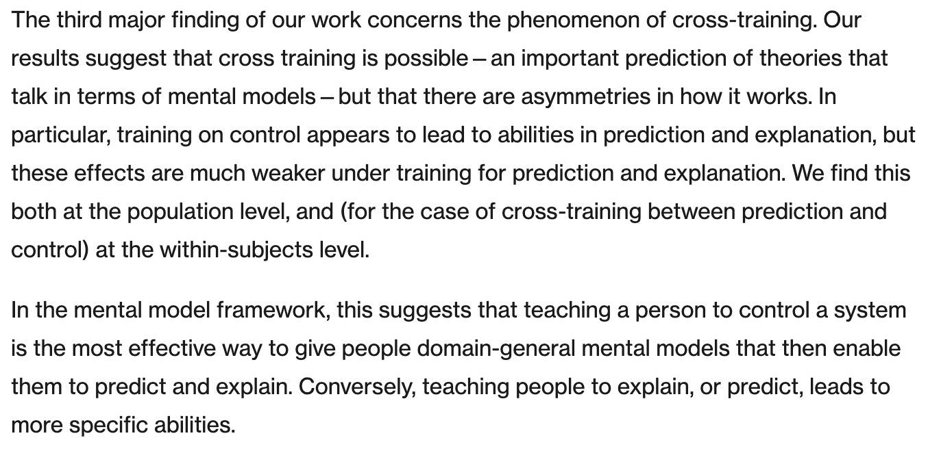 The third major finding of our work concerns the phenomenon of cross-training. Our results suggest that cross training is possible—an important prediction of theories that talk in terms of mental models—but that there are asymmetries in how it works. In particular, training on control appears to lead to abilities in prediction and explanation, but these effects are much weaker under training for prediction and explanation. We find this both at the population level, and (for the case of cross-training between prediction and control) at the within-subjects level. In the mental model framework, this suggests that teaching a person to control a system is the most effective way to give people domain-general mental models that then enable them to predict and explain. Conversely, teaching people to explain, or predict, leads to more specific abilities. The third major finding of our work concerns the phenomenon of cross-training. Our results suggest that cross training is possible—an important prediction of theories that talk in terms of mental models—but that there are asymmetries in how it works. In particular, training on control appears to lead to abilities in prediction and explanation, but these effects are much weaker under training for prediction and explanation. We find this both at the population level, and (for the case of cross-training between prediction and control) at the within-subjects level. In the mental model framework, this suggests that teaching a person to control a system is the most effective way to give people domain-general mental models that then enable them to predict and explain. Conversely, teaching people to explain, or predict, leads to more specific abilities.