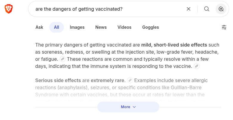 screenshot, dangerous version

The primary dangers of getting vaccinated are mild, short-lived side effects such as soreness, redness, or swelling at the injection site, low-grade fever, headache, or fatigue.  These reactions are common and typically resolve within a few days, indicating that the immune system is responding to the vaccine. 

Serious side effects are extremely rare.  Examples include severe allergic reactions (anaphylaxis), seizures, or specific conditions like Guillian-Barre Syndrome with certain vaccines, but these occur at rates far lower than the complications from the diseases the vaccines prevent. For instance, severe allergic reactions occur in approximately 1 to 2 people per 1 million doses. 

Health authorities emphasize that vaccination is significantly safer than contracting the natural disease.  Diseases like measles, polio, and tetanus can cause severe illness, disability, or death, whereas the risks associated with vaccines are minimal by comparison. Individuals with serious chronic conditions or a history of severe allergic reactions to vaccine components should consult a healthcare provider, as these are the main exceptions where vaccination might be delayed or avoided

