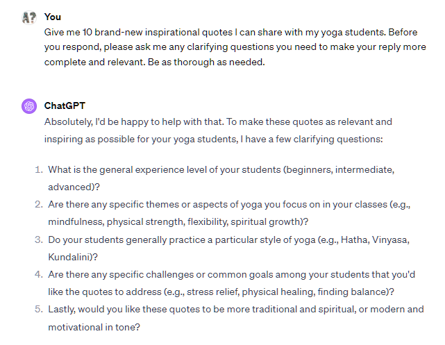 Give me 10 brand-new inspirational quotes I can share with my yoga students. Before you respond, please ask me any clarifying questions you need to make your reply more complete and relevant. Be as thorough as needed. ChatGPT Absolutely, I'd be happy to help with that. To make these quotes as relevant and inspiring as possible for your yoga students, I have a few clarifying questions: What is the general experience level of your students (beginners, intermediate, advanced)? Are there any specific themes or aspects of yoga you focus on in your classes (e.g., mindfulness, physical strength, flexibility, spiritual growth)? Do your students generally practice a particular style of yoga (e.g., Hatha, Vinyasa, Kundalini)? Are there any specific challenges or common goals among your students that you'd like the quotes to address (e.g., stress relief, physical healing, finding balance)? Lastly, would you like these quotes to be more traditional and spiritual, or modern and motivational in tone? Give me 10 brand-new inspirational quotes I can share with my yoga students. Before you respond, please ask me any clarifying questions you need to make your reply more complete and relevant. Be as thorough as needed. ChatGPT Absolutely, I'd be happy to help with that. To make these quotes as relevant and inspiring as possible for your yoga students, I have a few clarifying questions: What is the general experience level of your students (beginners, intermediate, advanced)? Are there any specific themes or aspects of yoga you focus on in your classes (e.g., mindfulness, physical strength, flexibility, spiritual growth)? Do your students generally practice a particular style of yoga (e.g., Hatha, Vinyasa, Kundalini)? Are there any specific challenges or common goals among your students that you'd like the quotes to address (e.g., stress relief, physical healing, finding balance)? Lastly, would you like these quotes to be more traditional and spiritual, or modern and motivational in tone?