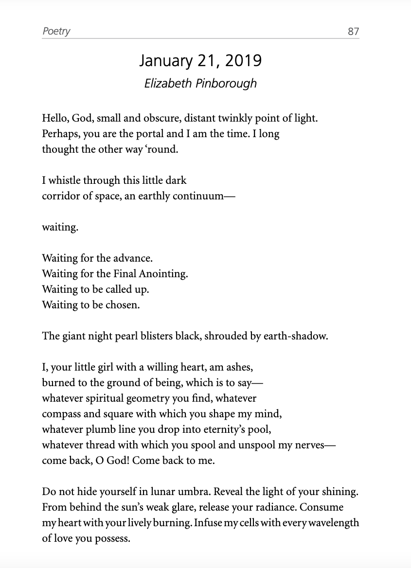 January 21, 2019  Hello, God, small and obscure, distant twinkly point of light. Perhaps, you are the portal and I am the time, when I long thought the other way ‘round.  I whistle through this little dark corridor of space, an earthly continuum—  waiting.   Waiting for the advance.  Waiting for the Final Anointing. Waiting to be called up. Waiting to be chosen.  The giant night pearl has turned to black, shrouded with earth-shadow.  I, your little girl with a willing heart, am ashes, burned to the ground of being, which is to say—whatever spiritual geometry you find, whatever compass and square with which you shape my mind, whatever plumb line you drop into eternity’s pool, whatever thread with which you spool and unspool my nerves—come back, O God! Come back to me.   Do not hide yourself in lunar umbra. Reveal the light of your shining. From behind the sun’s weak glare, release your radiance. Consume my heart with your lively burning. Infuse my cells with every wavelength of love you possess. A poem written by Elizabeth Pinborough