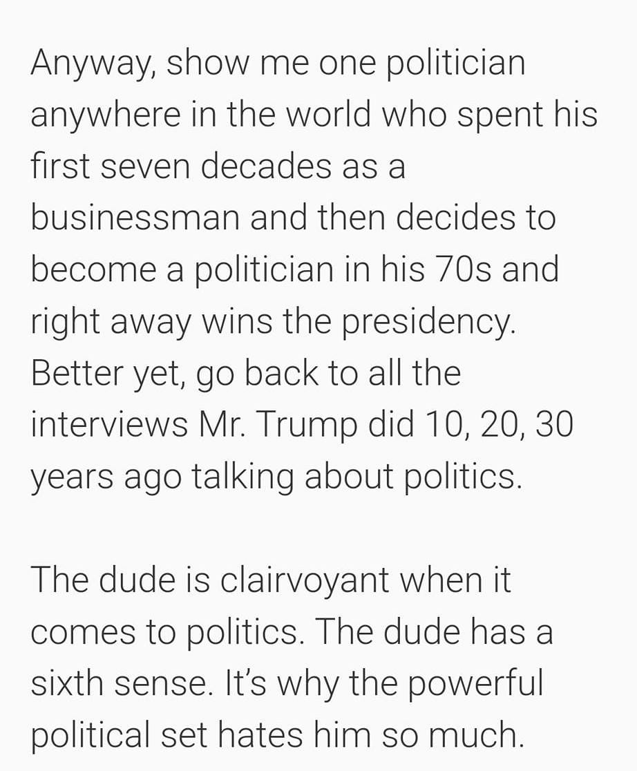 May be an image of text that says '10:30 4G 72% Anyway, show me one politician anywhere in the world who spent his first seven decades as a businessman and then decides to become a politician in his 70s and right away wins the presidency. Better yet, go back to al the interviews Mr. Trump did 10, 20, 30 years ago talking about politics. The dude is clairvoyant when it comes to politics. The dude has a sixth sense. It's why the powerful political set hates him so much. ADVERTISEMENT Ad'