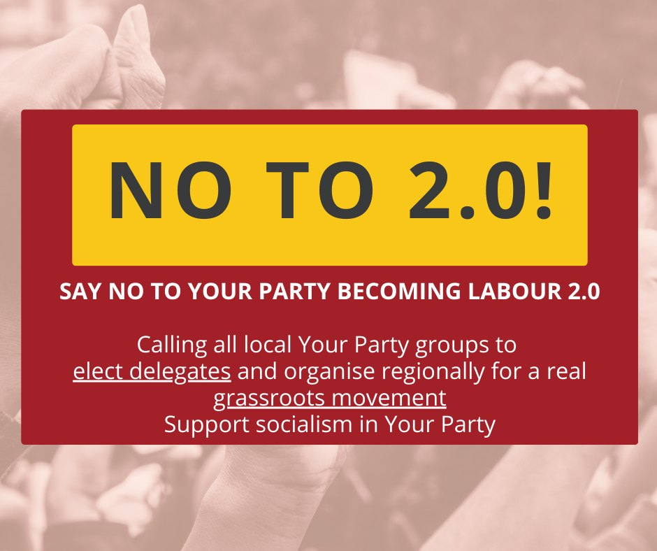 May be an image of text that says "NO N2.0! 2.0! TO SAY NO to YOUR PARTY BECOMING LABOUR 2.0 Calling all local Your Party groups to elect delegates and and organise regionally for a real grassroots movement Support Support socialism in Your Party"