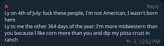 Screenshot that says "Ly on the 4th of July: fuck these people. I'm not American. I wasn't born here. / Ly to me the other 364 days of the year: I'm more Midwestern than you because I like corn more than you and I dip my pizza crusts in ranch."