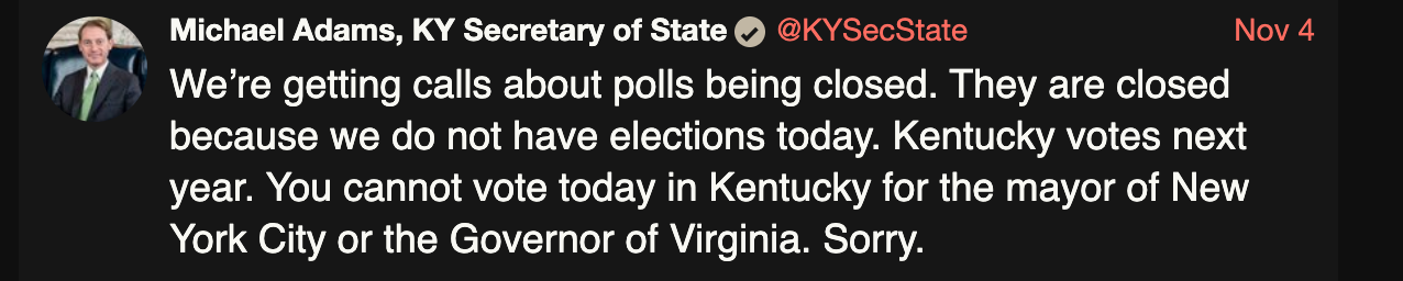 Michael Adams, KY Secretary of State @KYSecState Nov 4 We’re getting calls about polls being closed. They are closed because we do not have elections today. Kentucky votes next year. You cannot vote today in Kentucky for the mayor of New York City or the Governor of Virginia. Sorry.