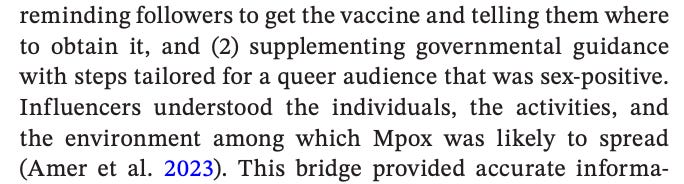 reminding followers to get the vaccine and telling them where to obtain it, and (2) supplementing governmental guidance with steps tailored for a queer audience that was sex-positive. Influencers understood the individuals, the activities, and the environment among which Mpox was likely to spread (Amer et  al.  2023). This bridge provided accurate information (when the influencer was a reliable source) and reduced stigma around Mpox. 