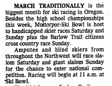 Three scanned pages from the archives of the Oregonian. An April 12th, 1965 article says that Dick Martin and Steve Carrol won the 2nd annual amputee giant slalom. The second article, from March 19, 1967, tells that Chris Mills from Ann Arbor, Michigan won the amputee giant slalom. Third, from March 4, 1982, says that a ski race will include handicapped and blind skiers at Skibowl/Multorpor resort on Mt. Hood.