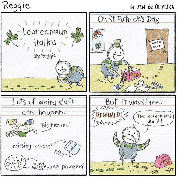 Leprechaun Haiku. Reggie the penguin is making a leprechaun trap. On St. Patrick’s Day, Lot’s of weird stuff can happen. Big messes! Missing Snacks! Mysterious pinching! Ouch! Someone screams, “Reginald!” But it wasn’t me. Reggie says, “The leprechauns did it!”