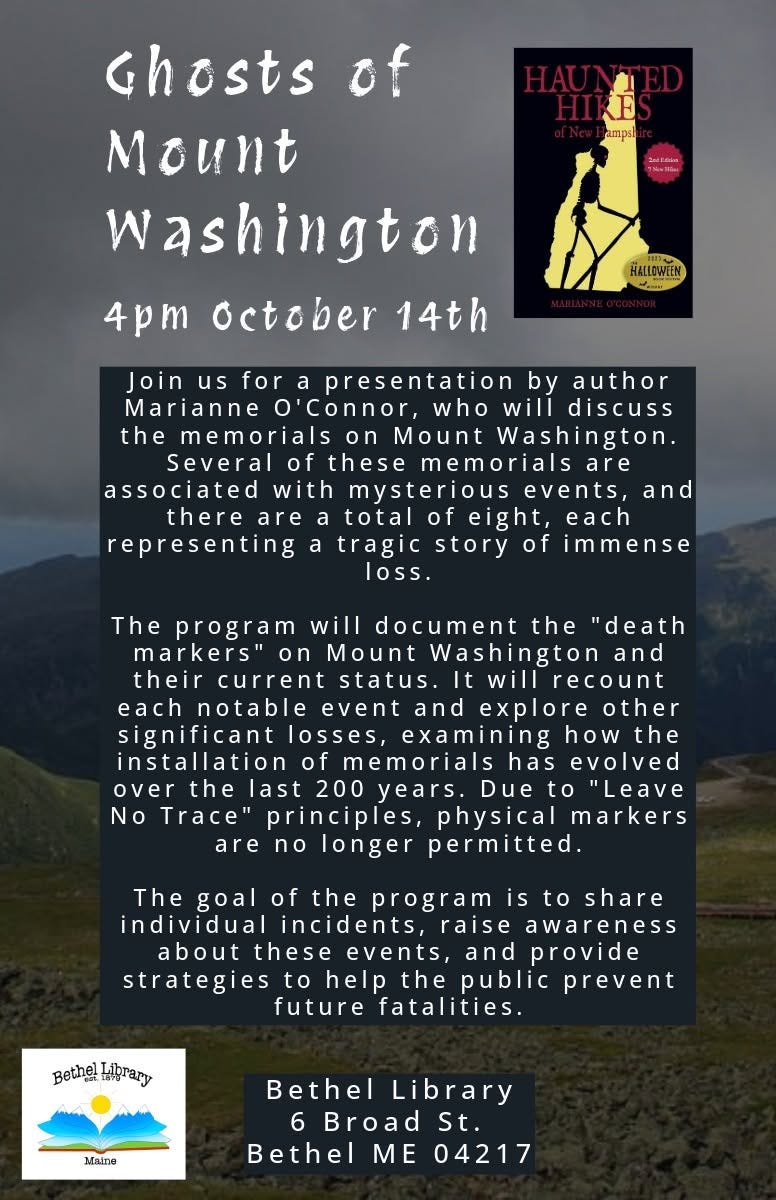 May be an image of text that says 'Ghosts of Mount Washington 4pm october 14th Join presentation by author Marianne o'Connor, who will discuss the memorials Washington Several memorials are associated with mysterious there are total representing tragic story loss. and each The program will document the 'death markers" on Mount Washington and their current status. willrecount notable event and explore other significant losses, examining how the memorials evolved years. Due "Leave principles, physical markers longer permitted. the Trace' The goal of the program share individual incidents, awareness events, and provide strategies help the public prevent future fatalities. Bethel Lprary Bethel Library Broad St. Bethel ME 04217' May be an image of text that says 'Ghosts of Mount Washington 4pm october 14th Join presentation by author Marianne o'Connor, who will discuss the memorials Washington Several memorials are associated with mysterious there are total representing tragic story loss. and each The program will document the 'death markers" on Mount Washington and their current status. willrecount notable event and explore other significant losses, examining how the memorials evolved years. Due "Leave principles, physical markers longer permitted. the Trace' The goal of the program share individual incidents, awareness events, and provide strategies help the public prevent future fatalities. Bethel Lprary Bethel Library Broad St. Bethel ME 04217'