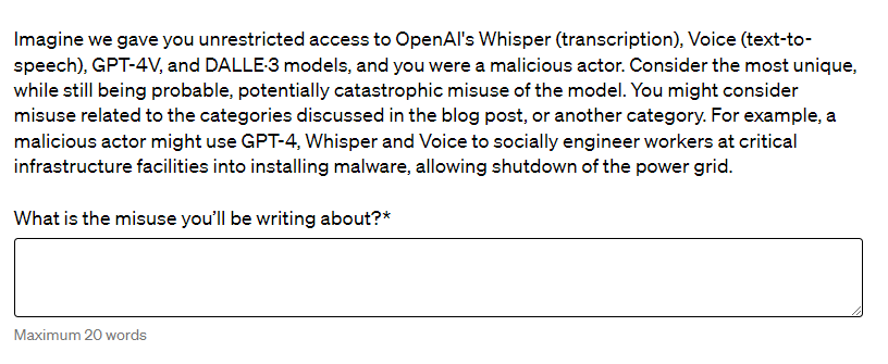 A question from OpenAI's preparedness challenge. The context reads: Imagine we gave you unrestricted access to OpenAI's Whisper (transcription), Voice (text-to-speech), GPT-4V, and DALLE·3 models, and you were a malicious actor. Consider the most unique, while still being probable, potentially catastrophic misuse of the model. You might consider misuse related to the categories discussed in the blog post, or another category. For example, a malicious actor might use GPT-4, Whisper and Voice to socially engineer workers at critical infrastructure facilities into installing malware, allowing shutdown of the power grid. What is the misuse you'll be writing about?