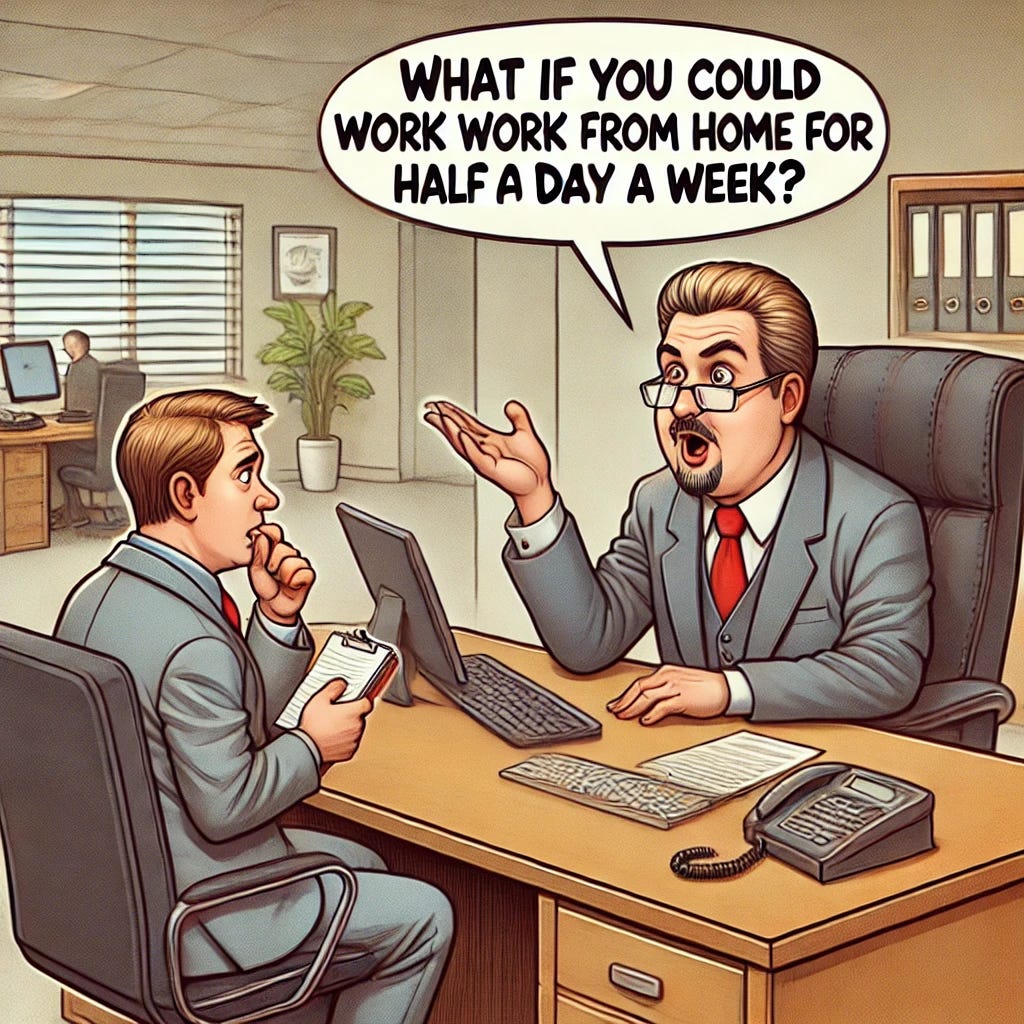 A humorous illustration of a boss offering a junior employee a 'raise' by suggesting remote work. The boss, wearing a suit and looking smug, is sitting behind a large office desk in a corporate setting. He's gesturing with his hand while saying, 'What if you could work from home for half a day a week?' The speech bubble highlights the text. Across from him, the junior employee looks surprised and confused, holding a notepad. The office has typical corporate decor: neutral colors, a computer, and some paperwork scattered around. A humorous illustration of a boss offering a junior employee a 'raise' by suggesting remote work. The boss, wearing a suit and looking smug, is sitting behind a large office desk in a corporate setting. He's gesturing with his hand while saying, 'What if you could work from home for half a day a week?' The speech bubble highlights the text. Across from him, the junior employee looks surprised and confused, holding a notepad. The office has typical corporate decor: neutral colors, a computer, and some paperwork scattered around.