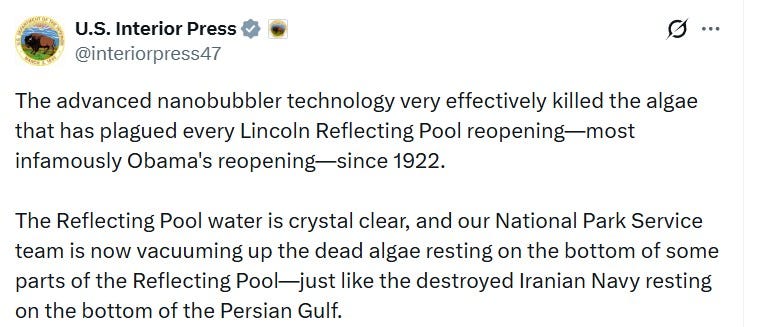 The advanced nanobubbler technology very effectively killed the algae that has plagued every Lincoln Reflecting Pool reopening—most infamously Obama's reopening—since 1922. The Reflecting Pool water is crystal clear, and our National Park Service team is now vacuuming up the dead algae resting on the bottom of some parts of the Reflecting Pool—just like the destroyed Iranian Navy resting on the bottom of the Persian Gulf. The advanced nanobubbler technology very effectively killed the algae that has plagued every Lincoln Reflecting Pool reopening—most infamously Obama's reopening—since 1922. The Reflecting Pool water is crystal clear, and our National Park Service team is now vacuuming up the dead algae resting on the bottom of some parts of the Reflecting Pool—just like the destroyed Iranian Navy resting on the bottom of the Persian Gulf.