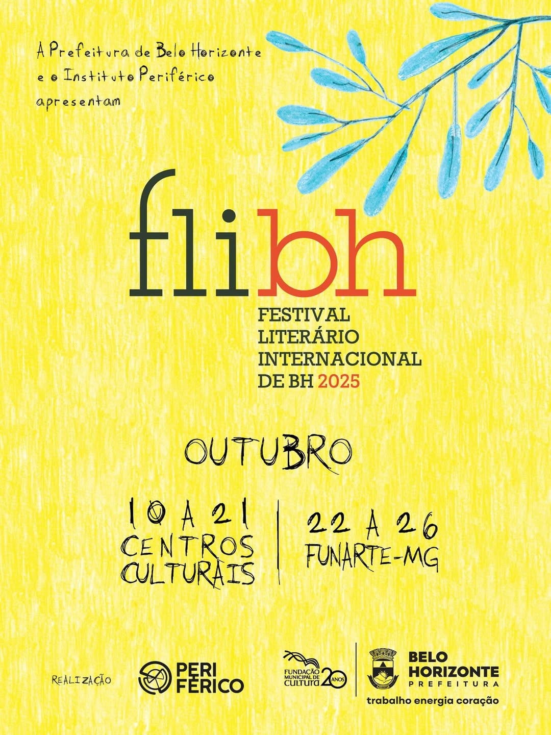 A imagem é um cartaz colorido que divulga o evento FLIBH 2025, o Festival Literário Internacional de Belo Horizonte. O fundo é amarelo e apresenta um toque artístico, com uma textura que lembra uma pintura feita à mão. No canto superior direito, há uma ilustração de um galho com folhas azuis, dando um toque natural e vibrante ao design.  No centro do cartaz, está o nome do evento: flibh em letras grandes, com "fli" em preto e "bh" em vermelho, logo abaixo, a frase "FESTIVAL LITERÁRIO INTERNACIONAL" em letras menores. A data do evento é destacada em outubro, com a divisão das atividades entre os dias 10 a 21, que ocorrerão nos Centros Culturais, e 22 a 26 na FUNARTE-MG.  Na parte inferior, estão os logos dos realizadores do evento: Periférico, Fundação Municipal de Cultura (20 anos), e Prefeitura de Belo Horizonte, com a frase "trabalho energia coração", junto com os brasões dessas instituições.  O design do cartaz transmite uma sensação acolhedora e criativa, com cores vivas e um estilo artístico que combina com o espírito literário e cultural do evento.