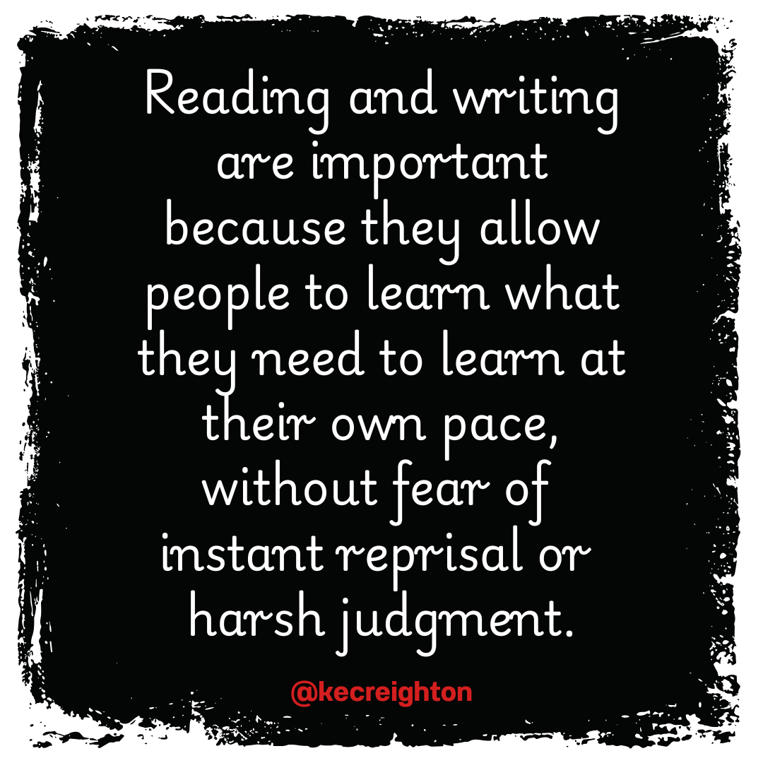 Reading and writing are important because they allow people to learn what they need to learn at their own pace, without fear of instant reprisal or harsh judgement. 