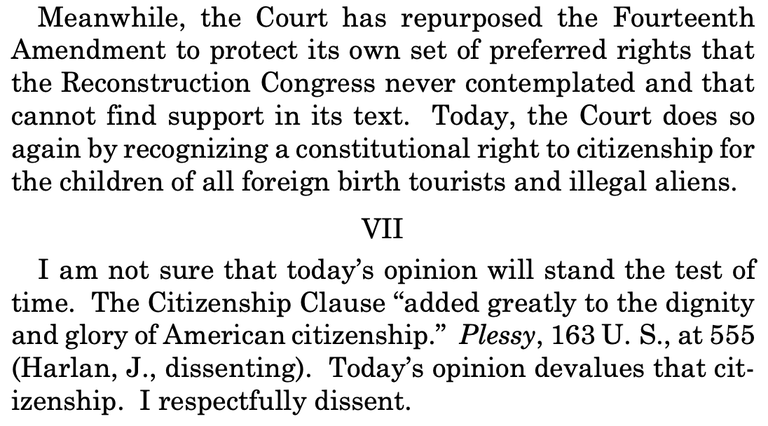 Meanwhile, the Court has repurposed the Fourteenth Amendment to protect its own set of preferred rights that the Reconstruction Congress never contemplated and that cannot find support in its text. Today, the Court does so again by recognizing a constitutional right to citizenship for the children of all foreign birth tourists and illegal aliens. VII I am not sure that today's opinion will stand the test of time. The Citizenship Clause "added greatly to the dignity and glory of American citizenship." Plessy, 163 U. S., at 555 (Harlan, J., dissenting). Today's opinion devalues that cit-izenship. I respectfully dissent. Meanwhile, the Court has repurposed the Fourteenth Amendment to protect its own set of preferred rights that the Reconstruction Congress never contemplated and that cannot find support in its text. Today, the Court does so again by recognizing a constitutional right to citizenship for the children of all foreign birth tourists and illegal aliens. VII I am not sure that today's opinion will stand the test of time. The Citizenship Clause "added greatly to the dignity and glory of American citizenship." Plessy, 163 U. S., at 555 (Harlan, J., dissenting). Today's opinion devalues that cit-izenship. I respectfully dissent.