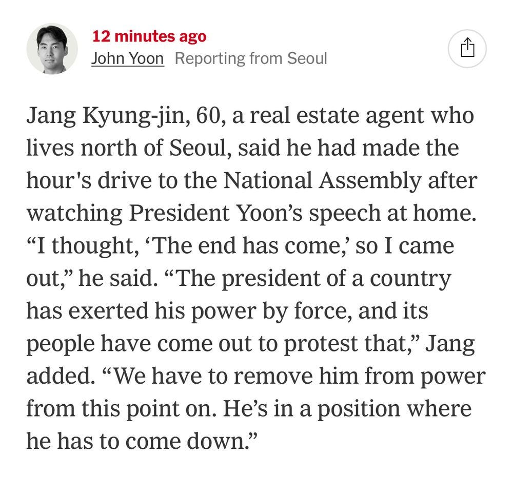 12 minutes ago
John Yoon Reporting from Seoul
Jang Kyung-jin, 60, a real estate agent who lives north of Seoul, said he had made the hour's drive to the National Assembly after watching President Yoon's speech at home.
"I thought, 'The end has come,' so I came out," he said. "The president of a country has exerted his power by force, and its people have come out to protest that," Jang added. "We have to remove him from power from this point on. He's in a position where he has to come down."