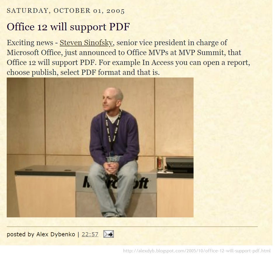 SATURDAY, OCTOBER 01, 2005 Office 12 will support PDF Exciting news - Steven Sinofsky, senior vice president in charge of Microsoft Office, just announced to Office MVPs at MVP Summit, that Office 12 will support PDF. For example In Access you can open a report, choose publish, select PDF format and that is. oft posted by Alex Dybenko | 22:57 http://alexdyb.blogspot.com/2005/10/office-12-will-support-pdf.html SATURDAY, OCTOBER 01, 2005 Office 12 will support PDF Exciting news - Steven Sinofsky, senior vice president in charge of Microsoft Office, just announced to Office MVPs at MVP Summit, that Office 12 will support PDF. For example In Access you can open a report, choose publish, select PDF format and that is. oft posted by Alex Dybenko | 22:57 http://alexdyb.blogspot.com/2005/10/office-12-will-support-pdf.html