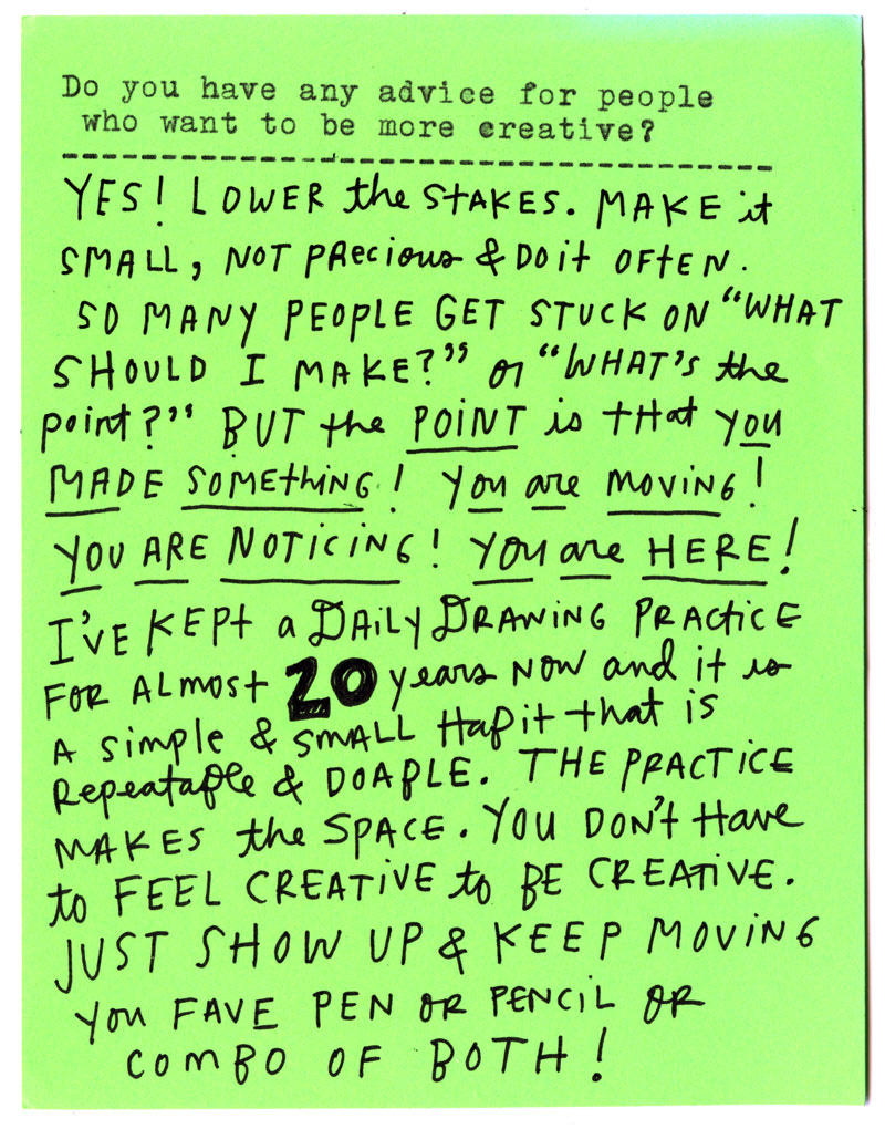 Do you have any advice for people who want to be more creative?  YES! Lower the stakes. Make it small, not precious & do it often.  So many people get stuck on “What should I make?” or “What’s the point?” BUT the point is that you made something! You are moving! You are noticing! You are here!  I’ve kept a daily drawing practice for almost 20 years now and it is a simple & small habit that is repeatable & doable. The practice makes the space.   You don’t have to feel creative to be creative. Just show up & keep moving your fave pen or pencil or combo of both!
