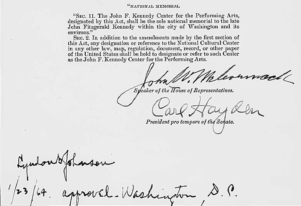"NATIONAL MEMORIAL "SEc. 11. The John F. Kennedy Center for the Performing Arts, designated by this Act, shall be the sole national memorial to the late John Fitzgerald Kennedy within the city of Washington and its environs." Sec. 2. In addition to the amendments made by the first section of this Act, any designation or reference to the National Cultural Center of the Crier Is, es she elation, document, decord, to sther paper as the John F. Kennedy Center for the Performing Arts. John W. McCormack Speaker of the House of Representatives. Carl Hayden President pro tempore of the Senate.  Lyndon B. Johnson, 1/23/64, approved, Washington, D.C.