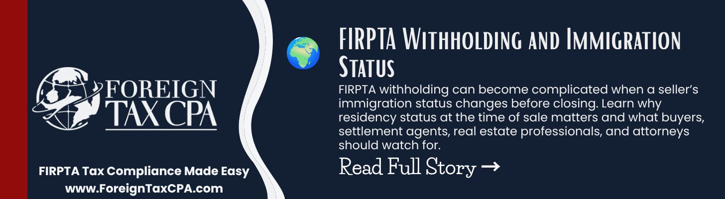 🌍 Foreign Tax CPA: FIRPTA Withholding and Immigration Status FIRPTA withholding can become complicated when a seller’s immigration status changes before closing. Learn why residency status at the time of sale matters and what buyers, settlement agents, real estate professionals, and attorneys should watch for. 🌍 Foreign Tax CPA: FIRPTA Withholding and Immigration Status FIRPTA withholding can become complicated when a seller’s immigration status changes before closing. Learn why residency status at the time of sale matters and what buyers, settlement agents, real estate professionals, and attorneys should watch for.