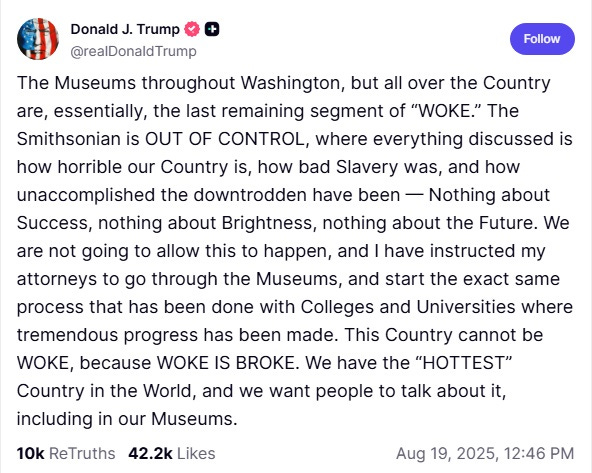 Screenshot of Truth Social post by Donald Trump, August 19, 2025: 'The Museums throughout Washington, but all over the Country are, essentially, the last remaining segment of “WOKE.” The Smithsonian is OUT OF CONTROL, where everything discussed is how horrible our Country is, how bad Slavery was, and how unaccomplished the downtrodden have been — Nothing about Success, nothing about Brightness, nothing about the Future. We are not going to allow this to happen, and I have instructed my attorneys to go through the Museums, and start the exact same process that has been done with Colleges and Universities where tremendous progress has been made. This Country cannot be WOKE, because WOKE IS BROKE. We have the “HOTTEST” Country in the World, and we want people to talk about it, including in our Museums.'