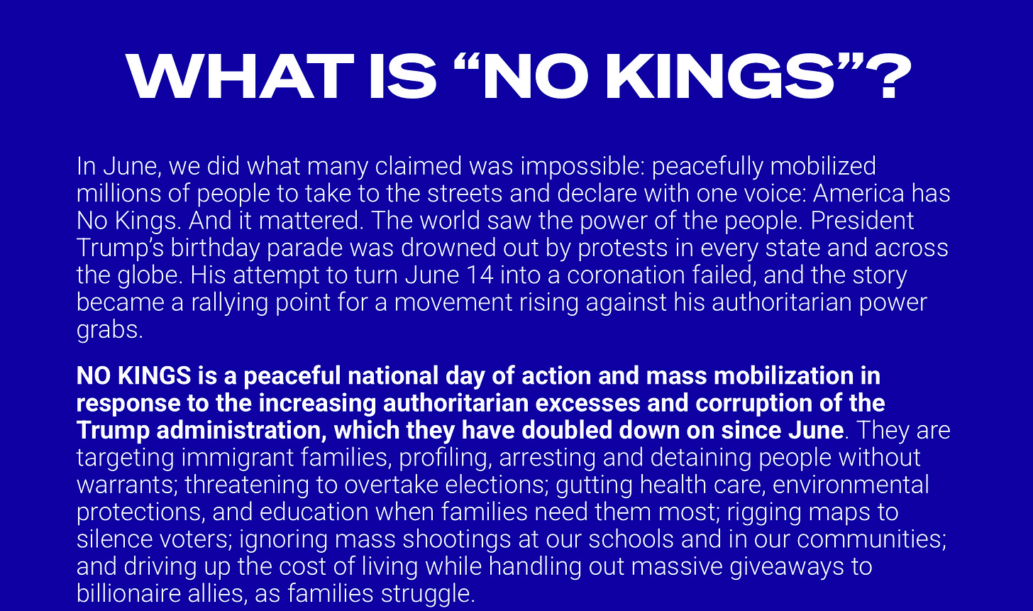 Blue background with white leaders reading: "WHAT IS "NO KINGS"? In June, we did what many claimed was impossible: peacefully mobilized millions of people to take to the streets and declare with one voice: America has No Kings. And it mattered. The world saw the power of the people. President Trump's birthday parade was drowned out by protests in every state and across the globe. His attempt to turn June 14 into a coronation failed, and the story became a rallying point for a movement rising against his authoritarian power grabs. NO KINGS is a peaceful national day of action and mass mobilization in response to the increasing authoritarian excesses and corruption of the Trump administration, which they have doubled down on since June. They are targeting immigrant families, profiling, arresting and detaining people without warrants; threatening to overtake elections; gutting health care, environmental protections, and education when families need them most; rigging maps to silence voters; ignoring mass shootings at our schools and in our communities; and driving up the cost of living while handling out massive giveaways to billionaire allies, as families struggle.