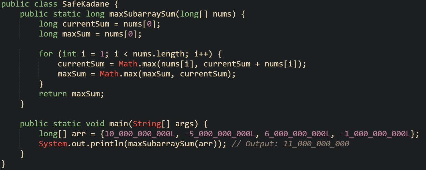public class SafeKadane {     public static long maxSubarraySum(long[] nums) {         long currentSum = nums[0];         long maxSum = nums[0];          for (int i = 1; i < nums.length; i++) {             currentSum = Math.max(nums[i], currentSum + nums[i]);             maxSum = Math.max(maxSum, currentSum);         }         return maxSum;     }      public static void main(String[] args) {         long[] arr = {10_000_000_000L, -5_000_000_000L, 6_000_000_000L, -1_000_000_000L};         System.out.println(maxSubarraySum(arr)); // Output: 11_000_000_000     } }