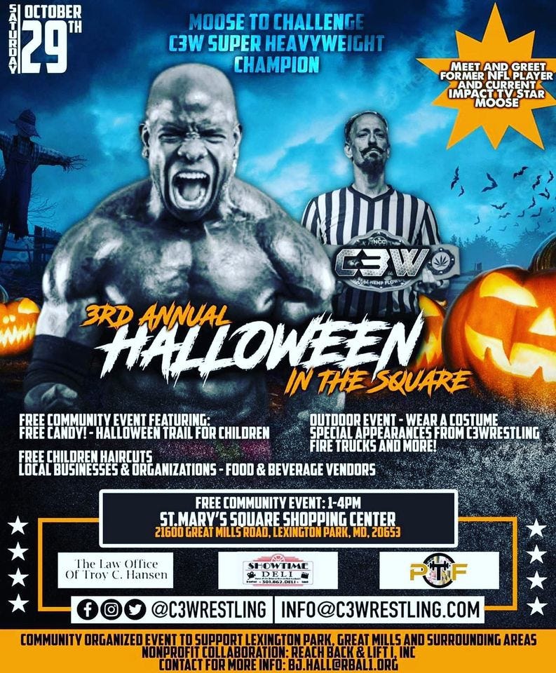 May be an image of 2 people and text that says '1Α1 29 TH OCTOBER MOOSE TO CHALLENGE C3W SUPER HEAVYWEIGHT CHAMPION MEET AND GREET FORMER NFL IMPA CTTR MOOSE C3W MGAHEMP 3RD HALLOWEEN IN THE SQUARE ANNUAL FREE COMMUNITY EVENT FEATURING: FREE CANDY!- HALLOWEEN TRAIL FOR CHILDREN HAIRCUTS BUSINESSES& ORGANIZATIONS FOOD OUTDOOR EVENT WEARA COSTUME SPECIAL APPEARANCES SPECIALAPPEANESFROCWESTLIN FROM C3WRESTLING FIRE TRUCKS AND MORE! BEVERAGE VENDORS FREE COMMUNITY EVENT: ST.MARY'S SQUARE SHOPPING CENTER 21600 GREAT MILLSROAD LEXINGTON PARK, MD, 20653 The Law Office Troy Hansen COMMUNITY ORGANIZED EVEN @C3WRESTLING INFO@C3WRESTLING.COM AND SURROUNDING AREAS TONTACIFORMOREINF.BO.ALLCRBAL.ORG'