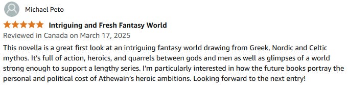 This novella is a great first look at an intriguing fantasy world drawing from Greek, Nordic and Celtic mythos. It’s full of action, heroics, and quarrels between gods and men as well as glimpses of a world strong enough to support a lengthy series. I’m particularly interested in how the future books portray the personal and political cost of Athewain’s heroic ambitions. Looking forward to the next entry!