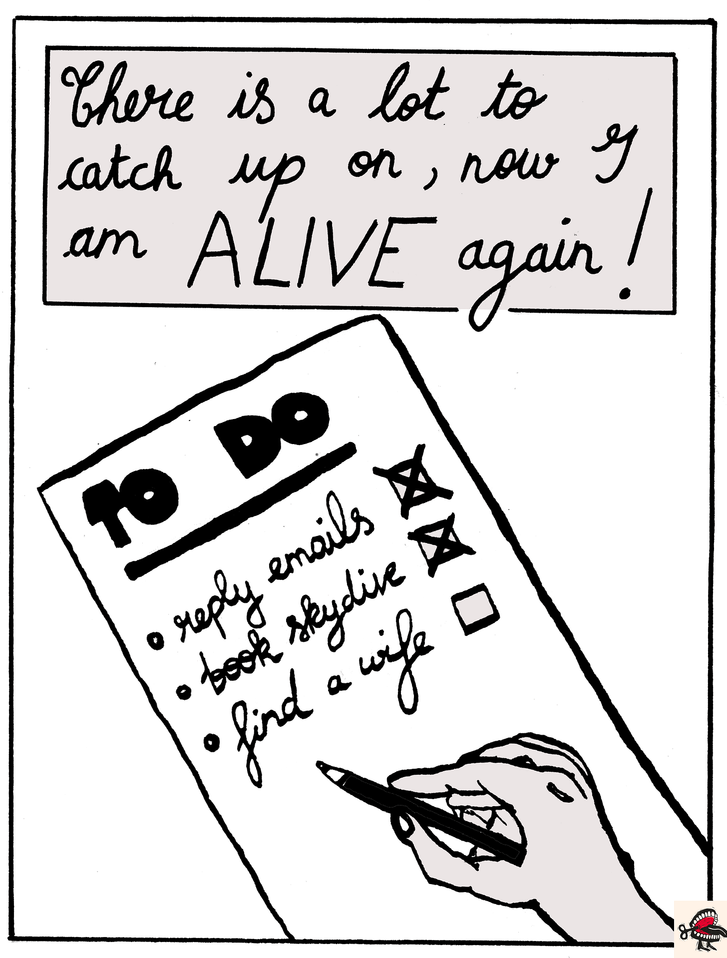Panel 5: In a text box at the top of the image, cursive black handwriting reads “There is a lot to catch up on, now I am ALIVE again!” Below it, there is a simple black-and-white illustration of a hand holding a pen, writing a TO-DO LIST. The to-do list shows three tasks: ‘Reply emails’, ‘Book skydive’, ‘Find a wife’. There is a small tick-box beside each task, and ‘Reply emails’ and ‘Book a skydive’ have been ticked already. Clearly, ‘Find a wife’ remains a work-in-progress. Panel 5: In a text box at the top of the image, cursive black handwriting reads “There is a lot to catch up on, now I am ALIVE again!” Below it, there is a simple black-and-white illustration of a hand holding a pen, writing a TO-DO LIST. The to-do list shows three tasks: ‘Reply emails’, ‘Book skydive’, ‘Find a wife’. There is a small tick-box beside each task, and ‘Reply emails’ and ‘Book a skydive’ have been ticked already. Clearly, ‘Find a wife’ remains a work-in-progress.
