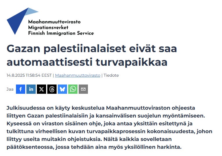 Viraston mukaan on käyty julkista keskustelua Maahanmuuttoviraston ohjeesta liittyen Gazan palestiinalaisiin ja kansainvälisen suojelun myöntämiseen. Kyseessä on kuulemma vain “viraston sisäinen ohje”, joka antaa “yksittäin esitettynä ja tulkittuna virheellisen kuvan turvapaikkaprosessin kokonaisuudesta", johon liittyy useita muitakin ohjeistuksia”. Näitä kaikkia kuulemma sovelletaan päätöksenteossa, jossa tehdään aina myös yksilöllinen harkinta. Ikään kuin “turvapaikka palestiinalaisille” olisi symbolinen tukiele - eikä mikään konkreettinen asia, mikä voisi tapahtua. Viraston mukaan on käyty julkista keskustelua Maahanmuuttoviraston ohjeesta liittyen Gazan palestiinalaisiin ja kansainvälisen suojelun myöntämiseen. Kyseessä on kuulemma vain “viraston sisäinen ohje”, joka antaa “yksittäin esitettynä ja tulkittuna virheellisen kuvan turvapaikkaprosessin kokonaisuudesta", johon liittyy useita muitakin ohjeistuksia”. Näitä kaikkia kuulemma sovelletaan päätöksenteossa, jossa tehdään aina myös yksilöllinen harkinta. Ikään kuin “turvapaikka palestiinalaisille” olisi symbolinen tukiele - eikä mikään konkreettinen asia, mikä voisi tapahtua.