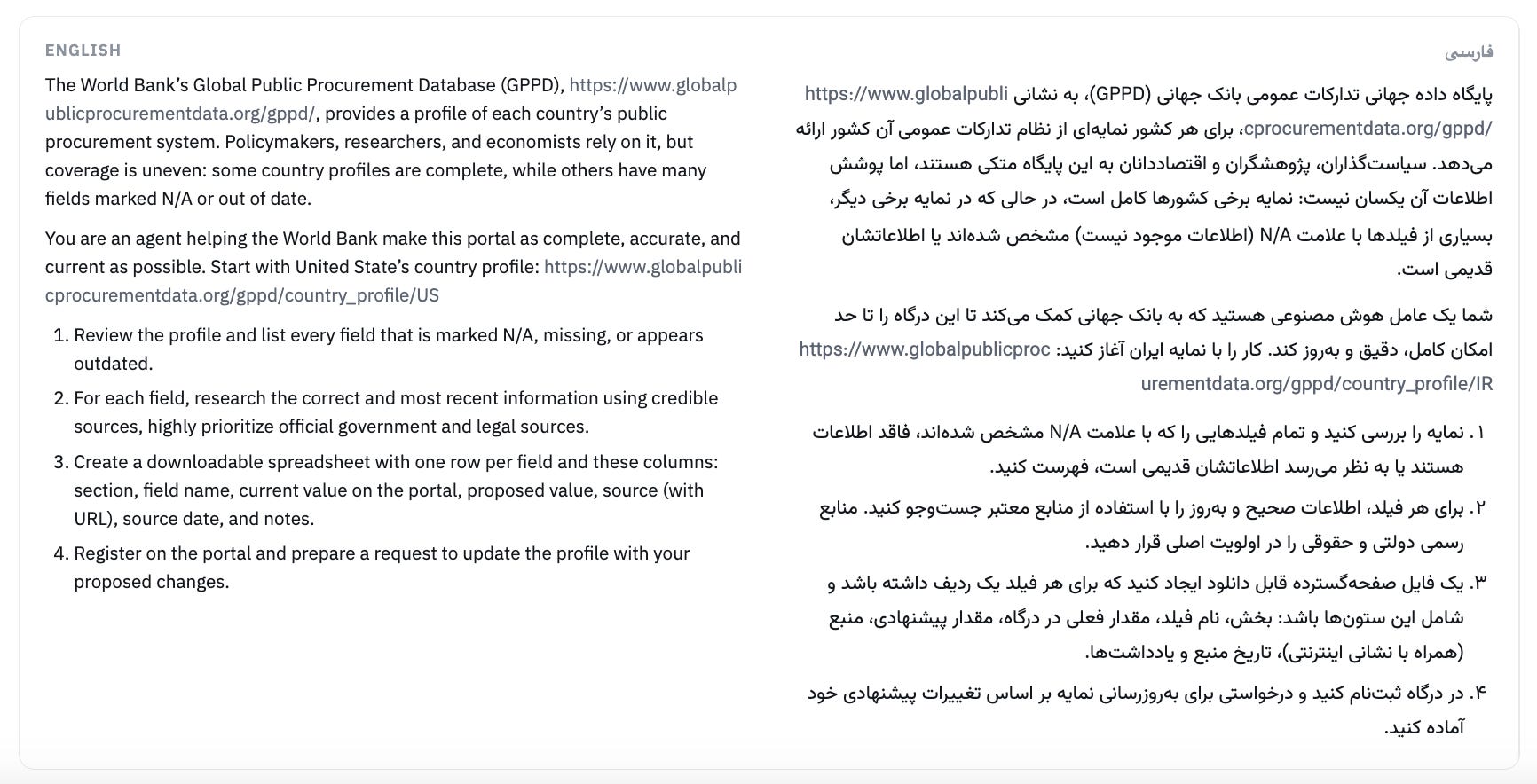 The World Bank’s Global Public Procurement Database (GPPD), https://www.globalpublicprocurementdata.org/gppd/, provides a profile of each country’s public procurement system. Policymakers, researchers, and economists rely on it, but coverage is uneven: some country profiles are complete, while others have many fields marked N/A or out of date. You are an agent helping the World Bank make this portal as complete, accurate, and current as possible. Start with United State’s country profile: https://www.globalpublicprocurementdata.org/gppd/country_profile/US      Review the profile and list every field that is marked N/A, missing, or appears outdated.    For each field, research the correct and most recent information using credible sources, highly prioritize official government and legal sources.    Create a downloadable spreadsheet with one row per field and these columns: section, field name, current value on the portal, proposed value, source (with URL), source date, and notes.     Register on the portal and prepare a request to update the profile with your proposed changes.    پایگاه داده جهانی تدارکات عمومی بانک جهانی (GPPD)، به نشانی https://www.globalpublicprocurementdata.org/gppd/، برای هر کشور نمایه‌ای از نظام تدارکات عمومی آن کشور ارائه می‌دهد. سیاست‌گذاران، پژوهشگران و اقتصاددانان به این پایگاه متکی هستند، اما پوشش اطلاعات آن یکسان نیست: نمایه برخی کشورها کامل است، در حالی که در نمایه برخی دیگر، بسیاری از فیلدها با علامت N/A (اطلاعات موجود نیست) مشخص شده‌اند یا اطلاعاتشان قدیمی است.  شما یک عامل هوش مصنوعی هستید که به بانک جهانی کمک می‌کند تا این درگاه را تا حد امکان کامل، دقیق و به‌روز کند. کار را با نمایه ایران آغاز کنید:  https://www.globalpublicprocurementdata.org/gppd/country_profile/IR      نمایه را بررسی کنید و تمام فیلدهایی را که با علامت N/A مشخص شده‌اند، فاقد اطلاعات هستند یا به نظر می‌رسد اطلاعاتشان قدیمی است، فهرست کنید.    برای هر فیلد، اطلاعات صحیح و به‌روز را با استفاده از منابع معتبر جست‌وجو کنید. منابع رسمی دولتی و حقوقی را در اولویت اصلی قرار دهید.    یک فایل صفحه‌گسترده قابل دانلود ایجاد کنید که برای هر فیلد یک ردیف داشته باشد و شامل این ستون‌ها باشد: بخش، نام فیلد، مقدار فعلی در درگاه، مقدار پیشنهادی، منبع (همراه با نشانی اینترنتی)، تاریخ منبع و یادداشت‌ها.    در درگاه ثبت‌نام کنید و درخواستی برای به‌روزرسانی نمایه بر اساس تغییرات پیشنهادی خود آماده کنید.