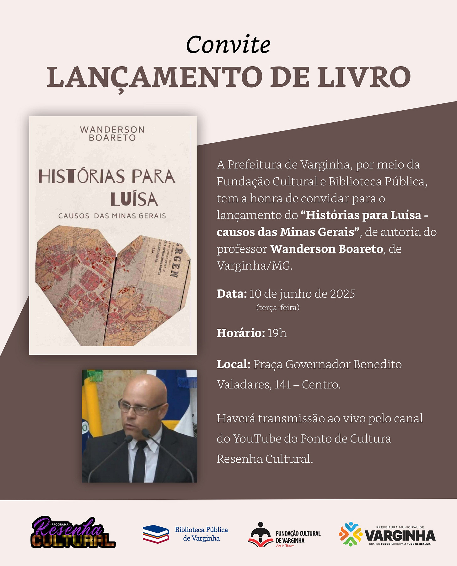 #descrevemospravocê  Convite para o lançamento do livro Histórias para Luísa – causos das Minas Gerais, de autoria do professor Wanderson Boareto, natural de Varginha, Minas Gerais. O evento será realizado no dia 10 de junho de 2025, uma terça-feira, às 19h, na Praça Governador Benedito Valadares, número 141, no Centro de Varginha. A atividade é promovida pela Prefeitura de Varginha, por meio da Fundação Cultural e da Biblioteca Pública. A transmissão será feita ao vivo pelo canal do YouTube do Ponto de Cultura Resenha Cultural.  O card tem fundo em dois tons de marrom, sendo o lado esquerdo mais claro e o direito mais escuro, com um corte diagonal entre eles. À esquerda, há a imagem da capa do livro, com fundo bege claro. O título Histórias para Luísa aparece em letras grandes, e o subtítulo causos das Minas Gerais logo abaixo, em menor tamanho. Acima do título está o nome do autor, Wanderson Boareto. A parte inferior da capa traz a ilustração de um mapa antigo em tons terrosos, com um recorte irregular em forma de triângulo.  Abaixo da capa, no canto inferior esquerdo do convite, há uma pequena fotografia do autor. Ele é calvo, de pele clara e usa óculos. Está vestido com paletó preto, camisa branca e gravata escura. Fala ao microfone diante de bandeiras ao fundo.  Na base do card, aparecem os logotipos do programa Resenha Cultural, da Biblioteca Pública de Varginha, da Fundação Cultural de Varginha e da Prefeitura Municipal de Varginha.