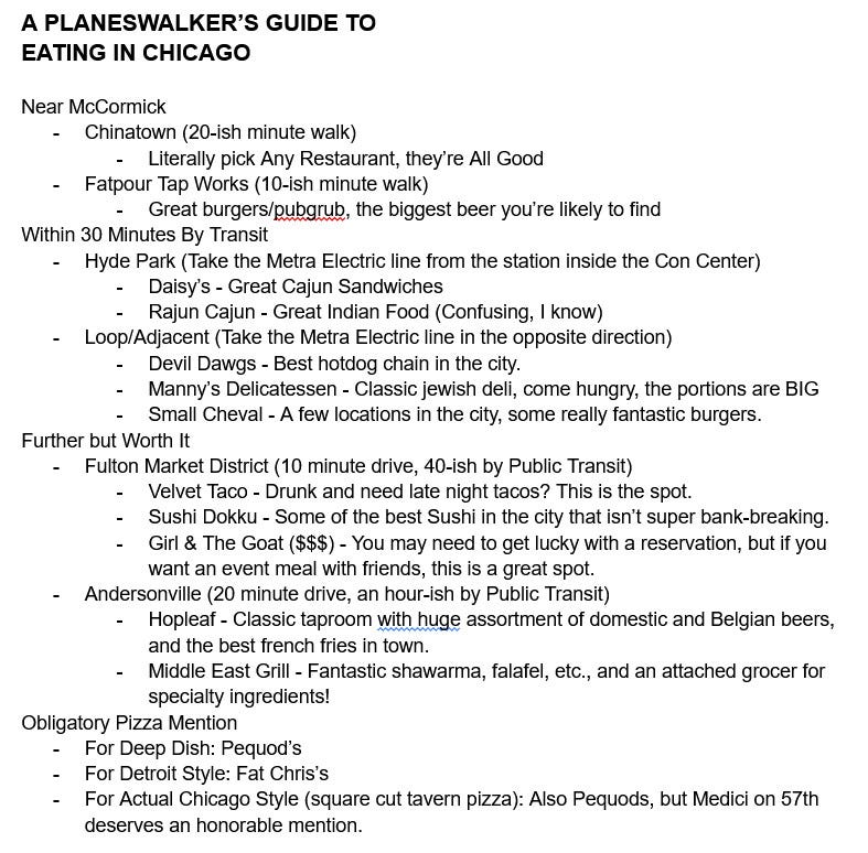 A PLANESWALKER’S GUIDE TO
EATING IN CHICAGO

Near McCormick
Chinatown (20-ish minute walk)
Literally pick Any Restaurant, they’re All Good
Fatpour Tap Works (10-ish minute walk)
Great burgers/pubgrub, the biggest beer you’re likely to find
Within 30 Minutes By Transit
Hyde Park (Take the Metra Electric line from the station inside the Con Center)
Daisy’s - Great Cajun Sandwiches
Rajun Cajun - Great Indian Food (Confusing, I know)
Loop/Adjacent (Take the Metra Electric line in the opposite direction)
Devil Dawgs - Best hotdog chain in the city.
Manny’s Delicatessen - Classic jewish deli, come hungry, the portions are BIG
Small Cheval - A few locations in the city, some really fantastic burgers.
Further but Worth It
Fulton Market District (10 minute drive, 40-ish by Public Transit)
Velvet Taco - Drunk and need late night tacos? This is the spot.
Sushi Dokku - Some of the best Sushi in the city that isn’t super bank-breaking.
Girl & The Goat ($$$) - You may need to get lucky with a reservation, but if you want an event meal with friends, this is a great spot.
Andersonville (20 minute drive, an hour-ish by Public Transit)
Hopleaf - Classic taproom with huge assortment of domestic and Belgian beers, and the best french fries in town.
Middle East Grill - Fantastic shawarma, falafel, etc., and an attached grocer for specialty ingredients!
Obligatory Pizza Mention
For Deep Dish: Pequod’s
For Detroit Style: Fat Chris’s
For Actual Chicago Style (square cut tavern pizza): Also Pequods, but Medici on 57th deserves an honorable mention.