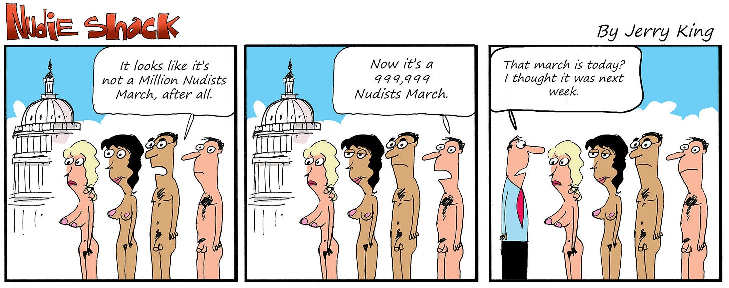 Three-panel comic. Panel one: A small group of nude people stand near the U.S. Capitol building. One says, “It looks like it’s not a Million Nudists March, after all.” Panel two: The same group, still sparse, as another adds, “Now it’s a 999,999 Nudists March.” Panel three: A clothed man in a shirt and tie approaches them and says, “That march is today? I thought it was next week.”