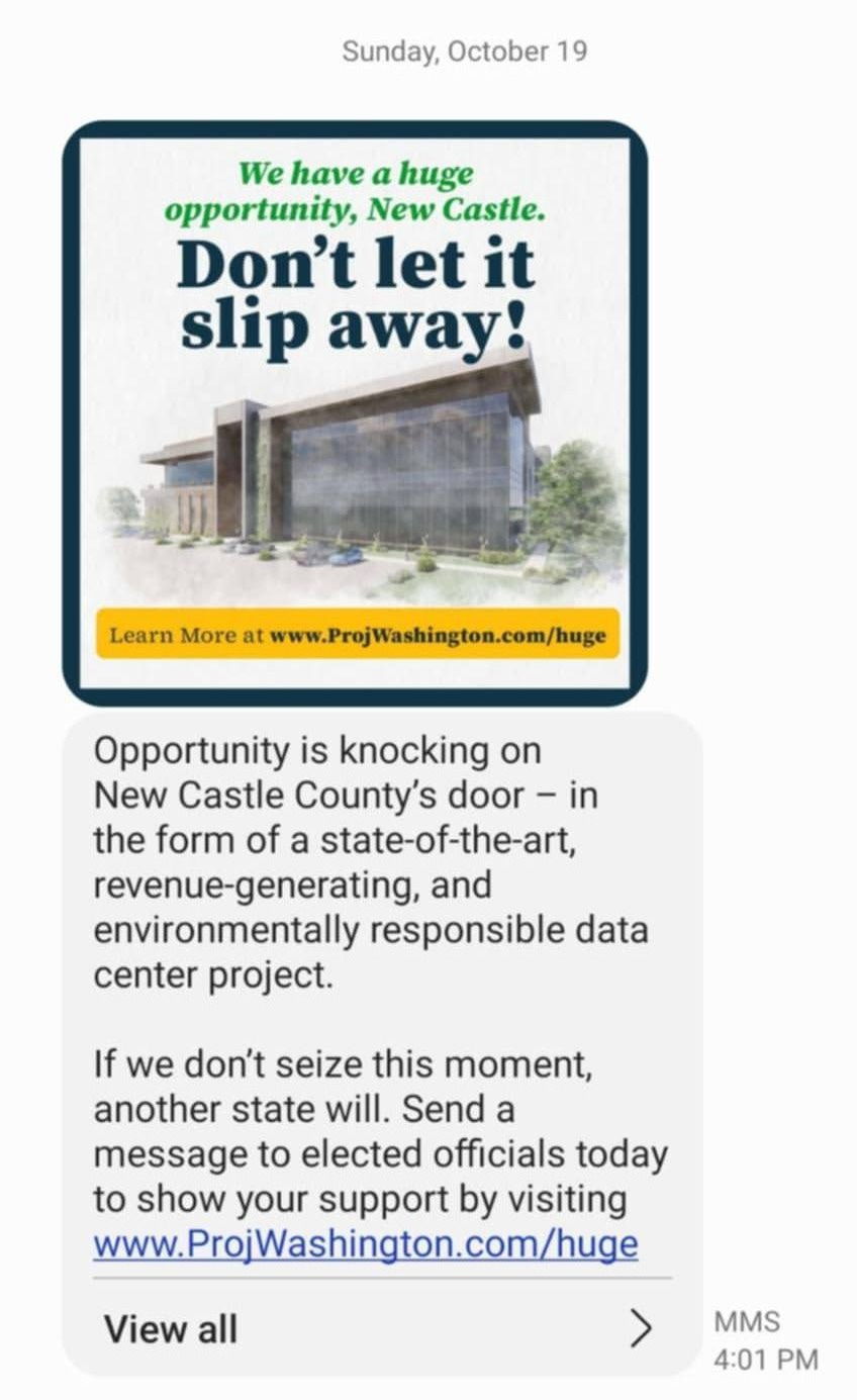 May be an image of text that says '(877) 271-5426 JICOn HIMILINCI Sunday, October 19 We have a huge opportunity, New Castle. Don't let it slip away! Learn More at www.ProjWashington.com/huge Opportunity is knocking on New Castle County's door in the form of a state-of-the-art, revenue-generating, and environmentally responsible data center project. If we don't seize this moment, another state will. Send a message to elected officials today to show your support by visiting www. www.ProjWashington.com/huge View all > MMS 4:01 PM'
