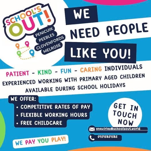 May be a graphic of child and text that says "WE PEOPLE Όύτ! SCHOOLS SCHOOL'S PENICUIK PEEBLES NEED CLOVENFORDS CLOVENFORDS MELROSE MELROSE LIKE YOU! PATIENT KIND FUN -CARING INDIVIDUALS EXPERIENCED WORKING WITH PRIMARY AGED CHILDREN AVAILABLE DURING SCHOOL HOLIDAYS WE OFFER: COMPETITIVE RATES OF PAY •FLEXIBLE WORKING HOURS FREE CHILDCARE GET IN ουςΗ NOW enquiries@schoolsout.Morld WE PAY γου PLAY! 07575857585"