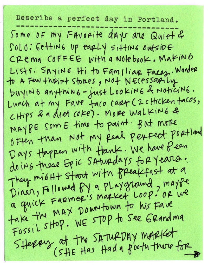 Describe a perfect day in Portland.  Some of my favorite days are quiet and solo: getting up early, sitting outside with Crema Coffee and a notebook. Making lists. Saying hi to familiar faces. Wander to a few thrift stores—not necessarily buying anything, just looking and noticing.  Lunch at my favorite taco cart (two chicken tacos, chips, and a Diet Coke).   More walking, and maybe some time to paint.  But more often than not, my perfect Portland days happen with Hank. We’ve been doing these epic Saturdays for years. They might start with breakfast at a diner, followed by a playground, maybe a quick farmer’s market loop? Or we take the MAX downtown to his fave fossil shop. We stop to see Grandma Sherry at the Saturday market (she has had a booth there