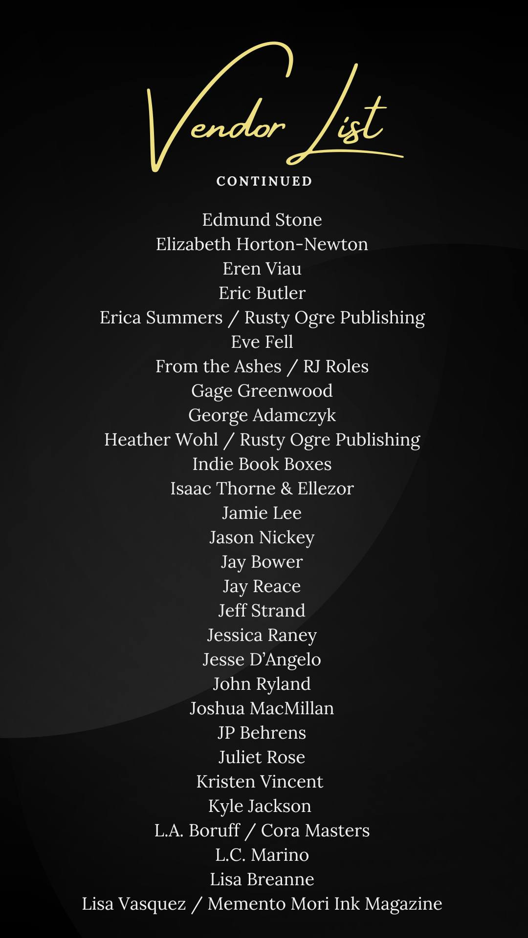 May be an illustration of text that says 'Vandar /ost CONTINUED Edmund Stone Elizabeth Horton- Horton-Newton -Newton Eren Viau Eric Butler Erica Summers Rusty Ogre Publishing Eve Fell From the Ashes RJ Roles Gage Greenwood George Adamczyk Heather Wohl Rusty Ogre Publishing Indie Book Boxes Isaac Thorne & Ellezor Jamie Lee Jason Nickey Jay Bower Jay Reace Jeff Strand Jessica Raney Jesse D' 'Angelo John Ryland Joshua MacMillan JP Behrens Juliet Rose Kristen Vincent Kyle Jackson L.A. Boruff / Cora Masters L.C. Marino Lisa Breanne Memento Mori Ink Magazine Lisa Vasquez'