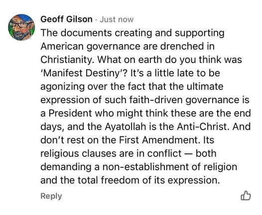 May be an image of text that says 'Geoff Gilson Just now The documents creating and supporting American governance are drenched in Christianity. What on earth do you think was was 'Manifest Destiny'? It's a little late to be agonizing over the fact that the ultimate expression of such faith-driven governance is a President who might think these are the end days, and the Ayatollah is the Anti-Christ. And don't rest on the First Amendment. Its religious clauses are in conflict both demanding a non-establishment of religion and the total freedom of its expression. Reply'