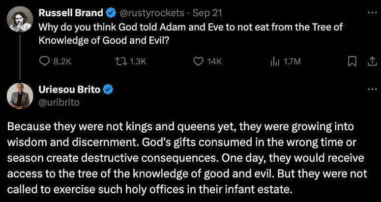 May be an image of text that says 'Russell Brand Why do you think God told Adam and Eve to not eat from the Tree of Knowledge of Good and Evil? Uriesou Brito @uribrito Because they were not kings and queens yet, they were growing into wisdom and discernment. God's gifts consumed in the wrong time or season create destructive consequences. One day, they would receive access to the tree of the knowledge of good and evil. But they were not called to exercise such holy offices in their infant estate.'