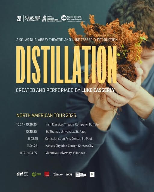 May be an image of text that says 'SOLAS 辺目 ADOEY AMAINISTREAOH Cultúr Éireann Culture unurereand Ireland A SOLAS NUA, ABBEY THEATRE, AND LUKE CASSERLY PRODUCTION DISTILLATION CREATED AND PERFORMED BY LUKE CASSERLY NORTH AMERICAN TOUR 2025 10.24-10.26.25 10.24- 10.26.25 Irish Classical Theatre CaTpany, Buffalo 10.30.25 St. Thomas 11.02.25 niversity, St. Paul Celtic Junction Jnction Arts Center, St. Paul 11.04.25 11.13- 11.13-11.14.25 1.14.25 Kansas City rish enter Kansas ity Villanova University, Villanova dtf headral Deuid Eackotage axis mrla 개코 -'