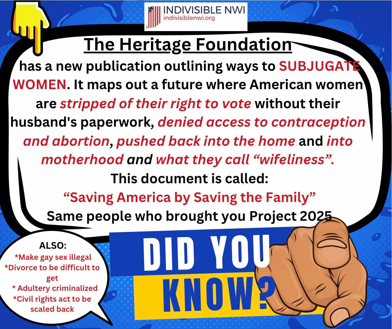May be an image of text that says 'INDIVISIBLE NWI indivisiblenwi.org The Heritage Foundation has a new publication outlining ways to SUBJUGATI WOMEN. It maps out a future where American women are stripped of their right to vote without their husband's paperwork, denied access to contraception and abortion, pushed back into the home and into motherhood and what they call "wifeliness". This document is called: "Saving America by Saving the Family" Same people who brought you Project 2025 DID YOU KNOW? ALSO: *Make gay sex illegal *Divorce to be difficult to get Adultery criminalized *Civilri rights act to be scaled back'