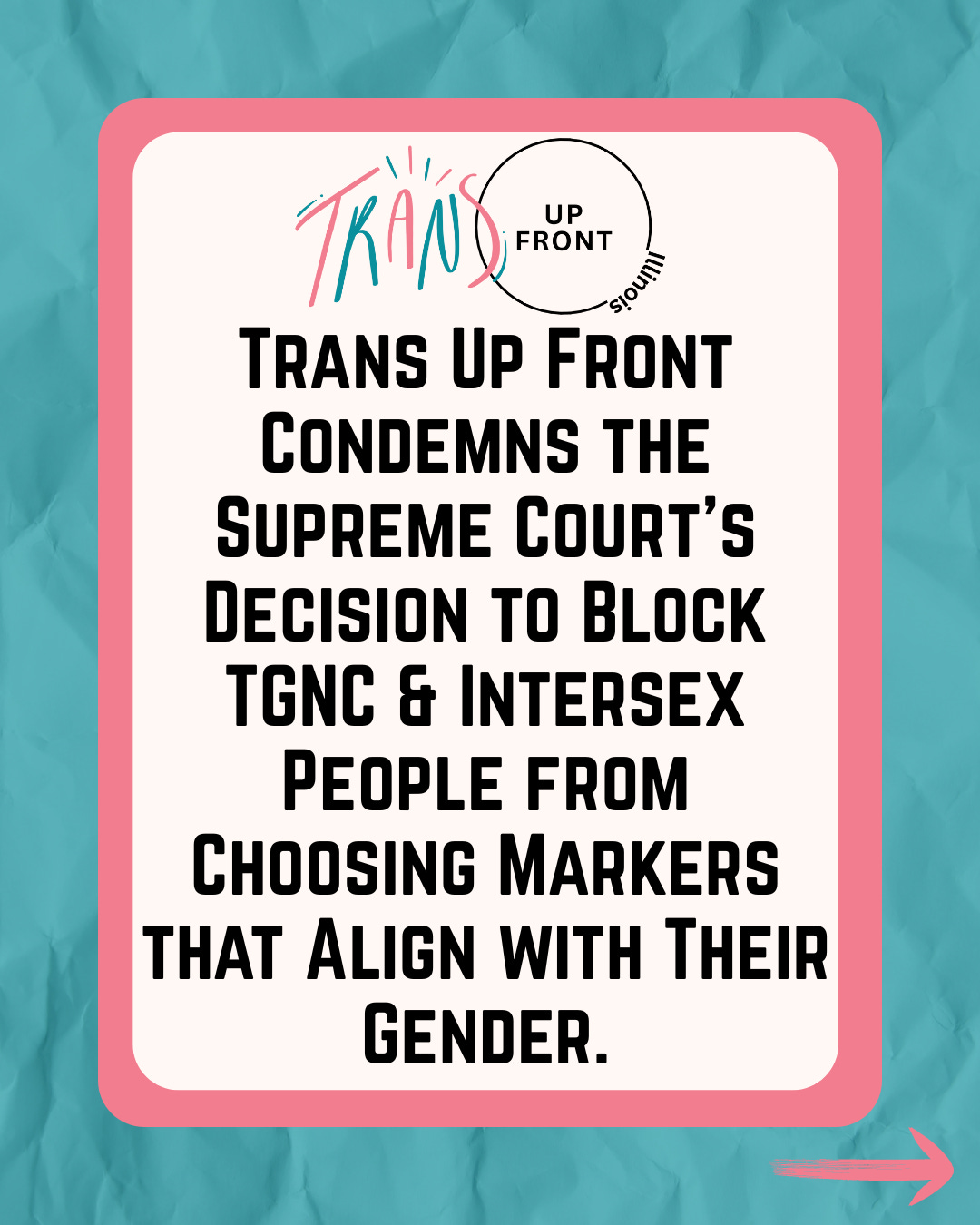 Graphic with teal crumpled paper background, pink rounded square around a white rounded square. Trans Up Front IL logo at the top and text in black: "Trans Up Front Condemns the Supreme Court's Decision to Block TGNC & Intersex People from Choosing Markers that Align with Their Gender." Graphic with teal crumpled paper background, pink rounded square around a white rounded square. Trans Up Front IL logo at the top and text in black: "Trans Up Front Condemns the Supreme Court's Decision to Block TGNC & Intersex People from Choosing Markers that Align with Their Gender."