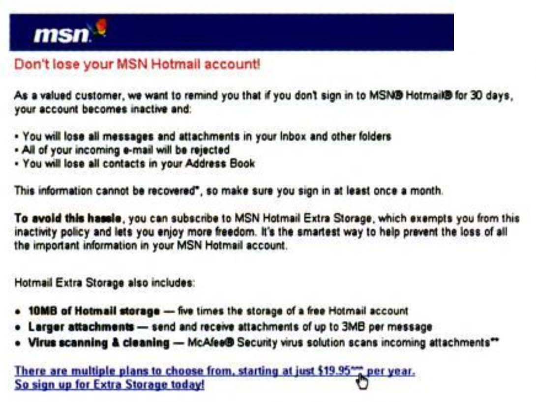 Don't lose your MSN Hotmall account! As a valued customer, we want to remind you that if you dont sign in to MSNB HotmailB for 30 days your account becomes inactive and: • You will lose all messages and attachments in your Inbox and other folders • All of your incoming e-mail will be rejected • You will lose all contacts in your Address Book This information cannot be recovered®, so make sure you sign in at least once a month. To avold this hassle, you can subscribe to MSN Hotmail Extra Storage, which exempts you from this inactivity policy and lets you enjoy more freedom. It's the smartest way to help prevent the loss of all the important information in your MSN Hotmail account, Hotmail Extra Storage also includes: 10MB of Hotmail storage - five times the storage of a free Hotmail account Larger attachments - send and receive attachments of up to 3MB per message Virus scanning & cleaning - McAlee@ Security virus solution scans incoming attachments** There are multiple plans to choose from, starting at just $19.95* So sign up for Extra Storage today! Don't lose your MSN Hotmall account! As a valued customer, we want to remind you that if you dont sign in to MSNB HotmailB for 30 days your account becomes inactive and: • You will lose all messages and attachments in your Inbox and other folders • All of your incoming e-mail will be rejected • You will lose all contacts in your Address Book This information cannot be recovered®, so make sure you sign in at least once a month. To avold this hassle, you can subscribe to MSN Hotmail Extra Storage, which exempts you from this inactivity policy and lets you enjoy more freedom. It's the smartest way to help prevent the loss of all the important information in your MSN Hotmail account, Hotmail Extra Storage also includes: 10MB of Hotmail storage - five times the storage of a free Hotmail account Larger attachments - send and receive attachments of up to 3MB per message Virus scanning & cleaning - McAlee@ Security virus solution scans incoming attachments** There are multiple plans to choose from, starting at just $19.95* So sign up for Extra Storage today!