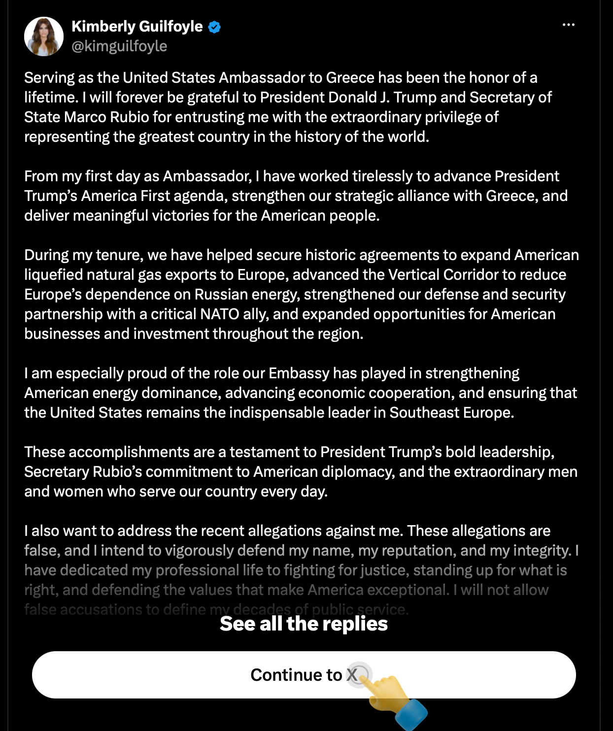 Serving as the United States Ambassador to Greece has been the honor of a lifetime. I will forever be grateful to President Donald J. Trump and Secretary of State Marco Rubio for entrusting me with the extraordinary privilege of representing the greatest country in the history of the world.  From my first day as Ambassador, I have worked tirelessly to advance President Trump’s America First agenda, strengthen our strategic alliance with Greece, and deliver meaningful victories for the American people.  During my tenure, we have helped secure historic agreements to expand American liquefied natural gas exports to Europe, advanced the Vertical Corridor to reduce Europe’s dependence on Russian energy, strengthened our defense and security partnership with a critical NATO ally, and expanded opportunities for American businesses and investment throughout the region.  I am especially proud of the role our Embassy has played in strengthening American energy dominance, advancing economic cooperation, and ensuring that the United States remains the indispensable leader in Southeast Europe.  These accomplishments are a testament to President Trump’s bold leadership, Secretary Rubio’s commitment to American diplomacy, and the extraordinary men and women who serve our country every day.  I also want to address the recent allegations against me. These allegations are false, and I intend to vigorously defend my name, my reputation, and my integrity. I have dedicated my professional life to fighting for justice, standing up for what is right, and defending the values that make America exceptional. I will not allow false accusations to define my decades of public service.  My gratitude and respect for President Trump and Secretary Rubio remain unwavering. I am proud of what we accomplished together, and I will always be a loyal supporter of President Trump and his mission to Make America Great Again.  While my time as Ambassador may be coming to an end, my commitment to President Trump, the America First movement, and the country I love will never end.  It has been the honor of my lifetime to serve the United States of America. My deepest heartfelt appreciation to the people of Greece for their hospitality, partnership, and welcoming me with open arms. God bless President Trump, God bless our incredible diplomats and service members, and God bless the United States of America.