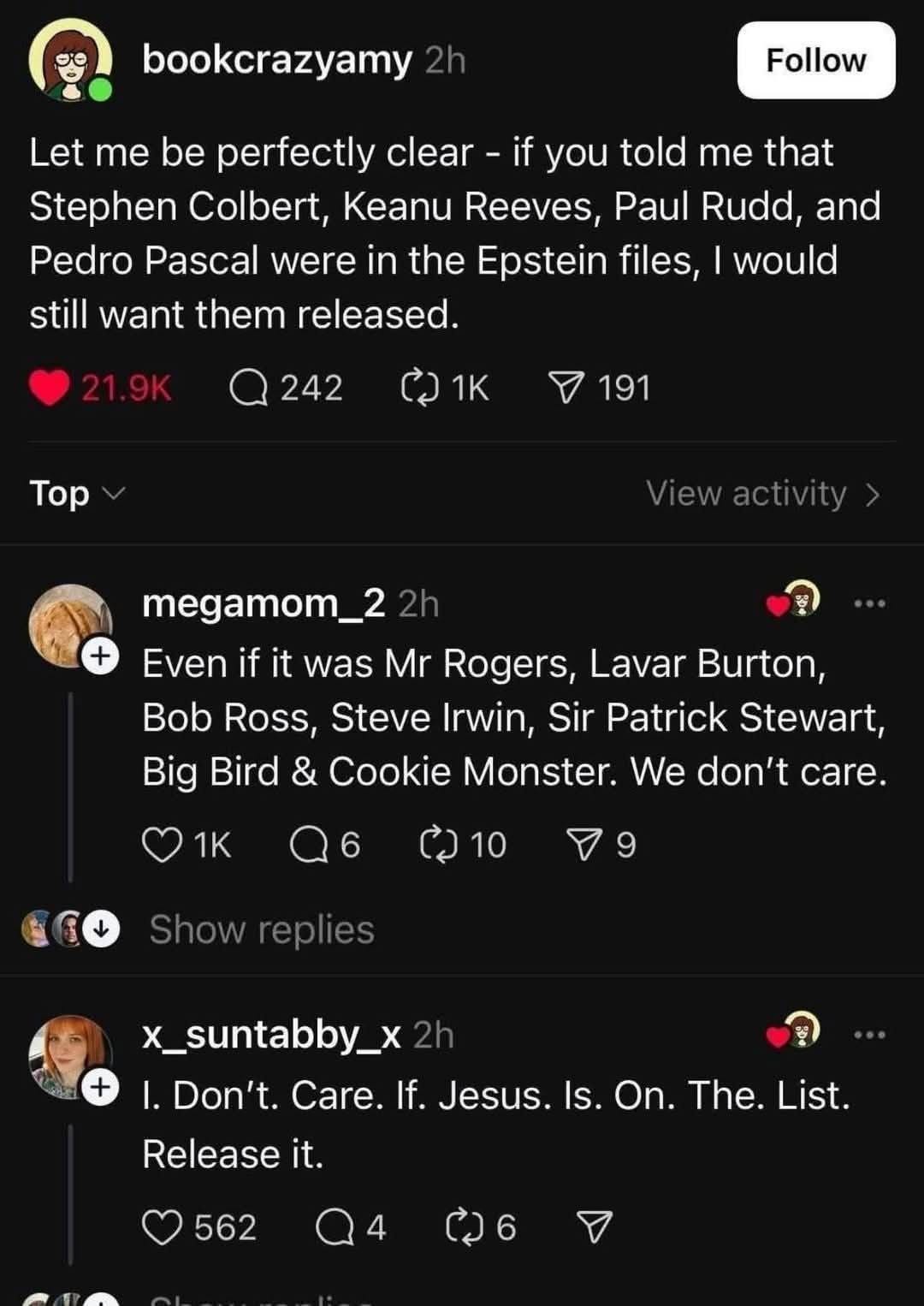 May be an image of 1 person and text that says 'bookcrazyamy Follow Let me be perfectly clear- if you told me that Stephen Colbert, Keanu Reeves, Paul Rudd, and Pedro Pascal were in the Epstein files, would still want them released. 242 ጋ1 191 Top Viewactivity> megamom_2 Even if it was Mr Rogers, Lavar Burton, Bob Ross, Steve Irwin, Sir Patrick Stewart, Big Bird & Cookie Monster. We don't care. 1K 10 Show replies x_suntabby_x 1.Dont.Care.i.Jesus.is.On.The.Li I. Don't. Care. If. Jesus. Is. On. The. List. Release it. 562 የኃ6'