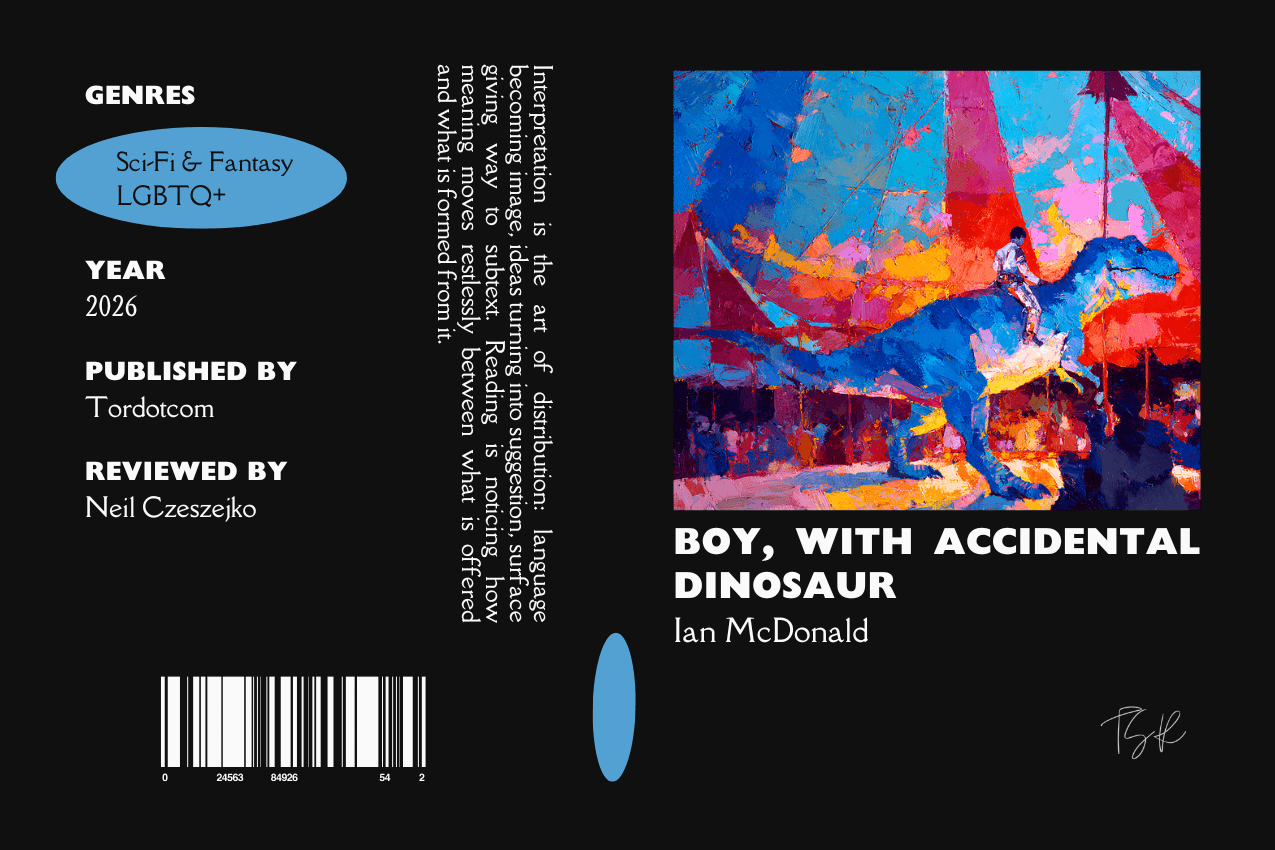 Editorial graphic featuring a stylized book jacket for "Boy, with Accidental Dinosaur" by Ian McDonald. The layout depicts a vibrant painting of a boy riding a blue dinosaur through a colorful circus environment. Metadata columns on the left list the genres Sci-Fi & Fantasy and LGBTQ+, the publisher Tordotcom, and reviewer Neil Czeszejko. All set against a black composition with a column of text about the art of interpretation and a barcode at the bottom. Part of the Literary Review series at The Subtext Review. Editorial graphic featuring a stylized book jacket for "Boy, with Accidental Dinosaur" by Ian McDonald. The layout depicts a vibrant painting of a boy riding a blue dinosaur through a colorful circus environment. Metadata columns on the left list the genres Sci-Fi & Fantasy and LGBTQ+, the publisher Tordotcom, and reviewer Neil Czeszejko. All set against a black composition with a column of text about the art of interpretation and a barcode at the bottom. Part of the Literary Review series at The Subtext Review.