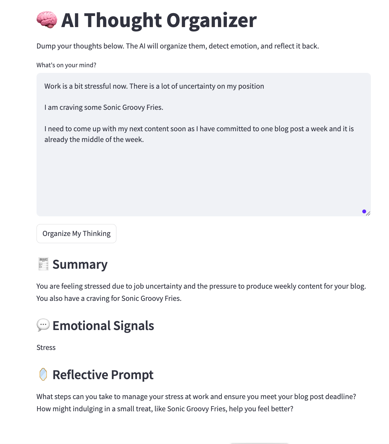 A screenshot of my AI Thought Organizer Streamlit app, showing my actual brain dump about work stress and Sonic Groovy Fries. The app returns a clean summary, detects emotional signals (e.g., stress), and offers a reflective prompt to help reframe or gain clarity. The user types in a brain dump, and the AI returns a clean summary, detects emotional signals (e.g., stress), and offers a reflective prompt to help the user reframe or gain clarity created by the Author A screenshot of my AI Thought Organizer Streamlit app, showing my actual brain dump about work stress and Sonic Groovy Fries. The app returns a clean summary, detects emotional signals (e.g., stress), and offers a reflective prompt to help reframe or gain clarity. The user types in a brain dump, and the AI returns a clean summary, detects emotional signals (e.g., stress), and offers a reflective prompt to help the user reframe or gain clarity created by the Author