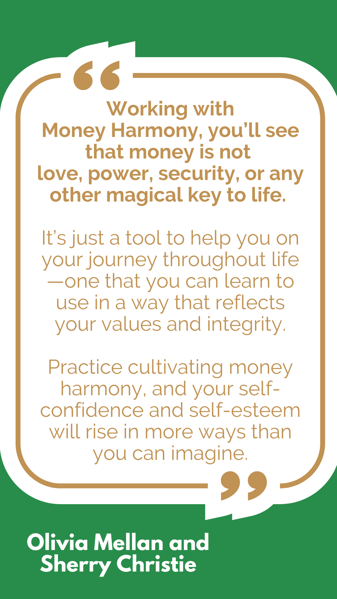 “Working with Money Harmony, you’ll see that money is not love, power, security, or any other magical key to life. It’s just a tool to help you on your journey throughout life—one that you can learn to use in a way that reflects your values and integrity. Practice cultivating money harmony, and your self-confidence and self-esteem will rise in more ways than you can imagine,” said Olivia Mellan and Sherry Christie. “Working with Money Harmony, you’ll see that money is not love, power, security, or any other magical key to life. It’s just a tool to help you on your journey throughout life—one that you can learn to use in a way that reflects your values and integrity. Practice cultivating money harmony, and your self-confidence and self-esteem will rise in more ways than you can imagine,” said Olivia Mellan and Sherry Christie.